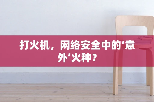 打火机，网络安全中的‘意外’火种？
