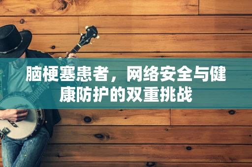 脑梗塞患者，网络安全与健康防护的双重挑战