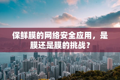 保鲜膜的网络安全应用，是膜还是膜的挑战？