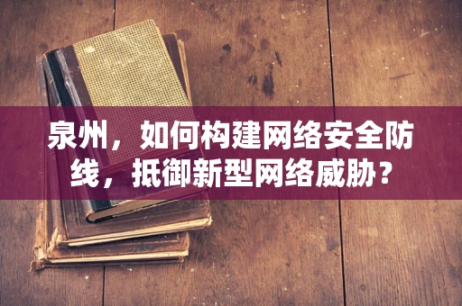 泉州，如何构建网络安全防线，抵御新型网络威胁？