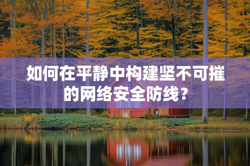 如何在平静中构建坚不可摧的网络安全防线？