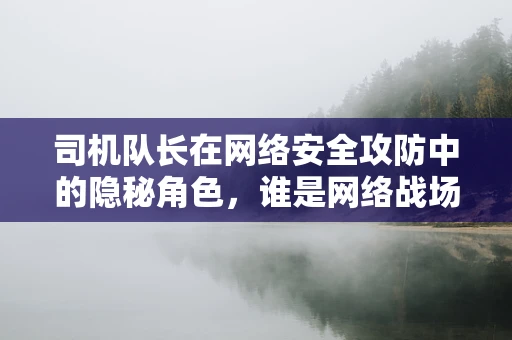 司机队长在网络安全攻防中的隐秘角色，谁是网络战场的领航员？