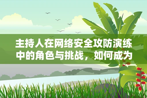 主持人在网络安全攻防演练中的角色与挑战，如何成为信息传递的安全桥梁？
