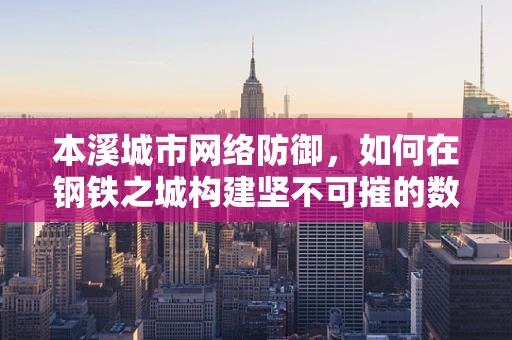 本溪城市网络防御，如何在钢铁之城构建坚不可摧的数字防线？