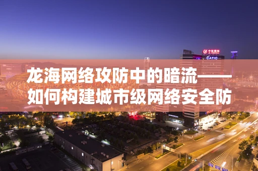 龙海网络攻防中的暗流——如何构建城市级网络安全防线？