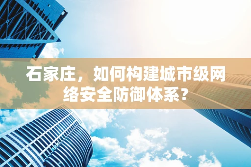 石家庄，如何构建城市级网络安全防御体系？