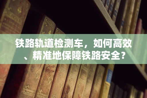 铁路轨道检测车，如何高效、精准地保障铁路安全？