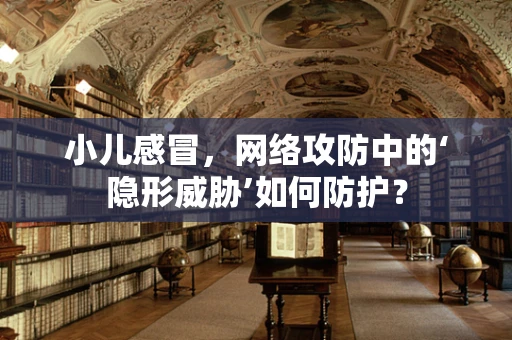 小儿感冒，网络攻防中的‘隐形威胁’如何防护？