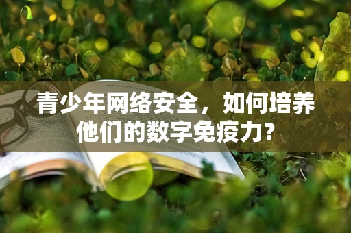 青少年网络安全，如何培养他们的数字免疫力？