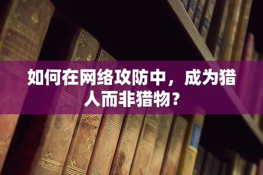 如何在网络攻防中，成为猎人而非猎物？