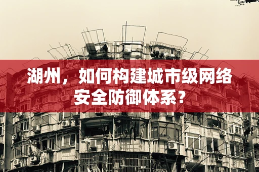 湖州，如何构建城市级网络安全防御体系？