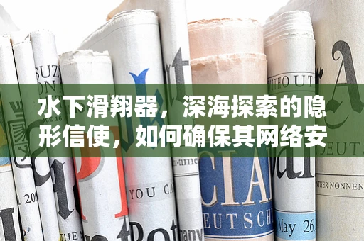 水下滑翔器，深海探索的隐形信使，如何确保其网络安全无虞？