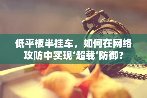 低平板半挂车，如何在网络攻防中实现‘超载’防御？