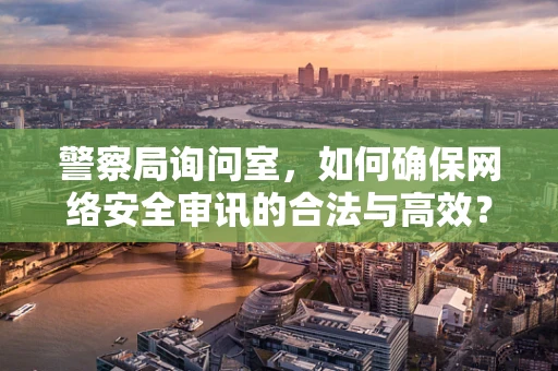 警察局询问室，如何确保网络安全审讯的合法与高效？