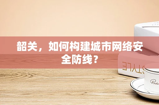 韶关，如何构建城市网络安全防线？