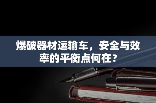 爆破器材运输车，安全与效率的平衡点何在？