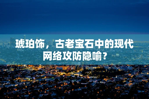 琥珀饰，古老宝石中的现代网络攻防隐喻？
