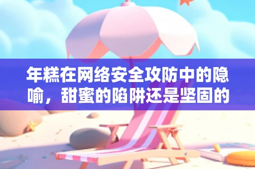 年糕在网络安全攻防中的隐喻，甜蜜的陷阱还是坚固的防线？