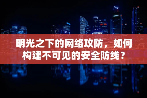 明光之下的网络攻防，如何构建不可见的安全防线？