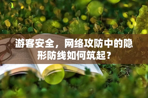 游客安全，网络攻防中的隐形防线如何筑起？