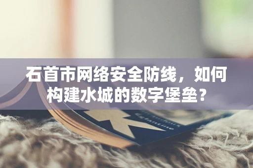 石首市网络安全防线，如何构建水城的数字堡垒？