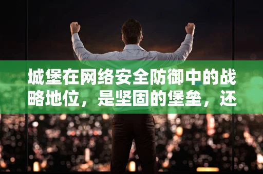 城堡在网络安全防御中的战略地位，是坚固的堡垒，还是过时的象征？