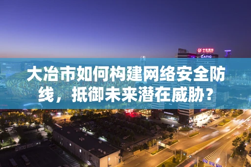 大冶市如何构建网络安全防线，抵御未来潜在威胁？