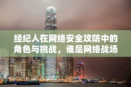 经纪人在网络安全攻防中的角色与挑战，谁是网络战场的幕后推手？