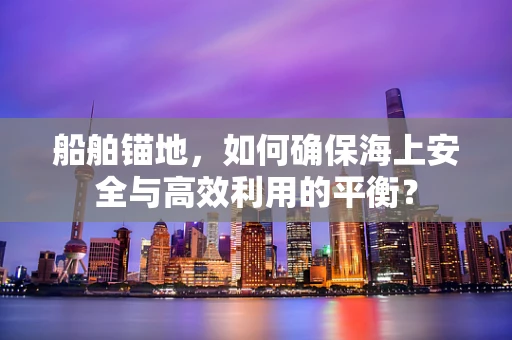 船舶锚地，如何确保海上安全与高效利用的平衡？