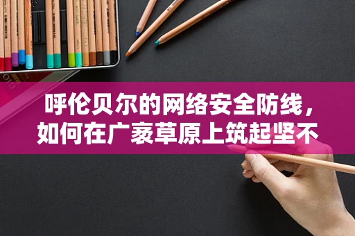 呼伦贝尔的网络安全防线，如何在广袤草原上筑起坚不可摧的数字堡垒？