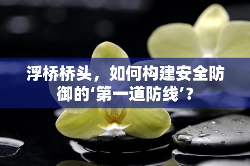 浮桥桥头，如何构建安全防御的‘第一道防线’？