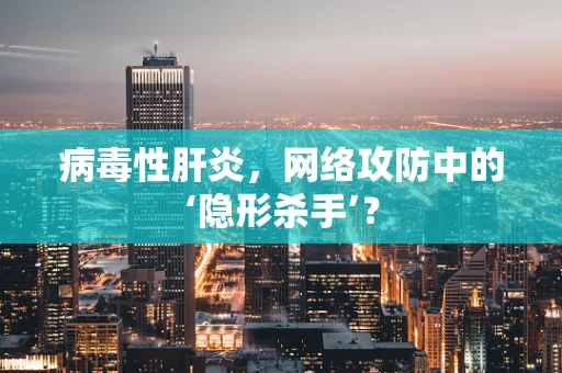 病毒性肝炎，网络攻防中的‘隐形杀手’？