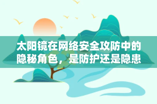 太阳镜在网络安全攻防中的隐秘角色，是防护还是隐患？