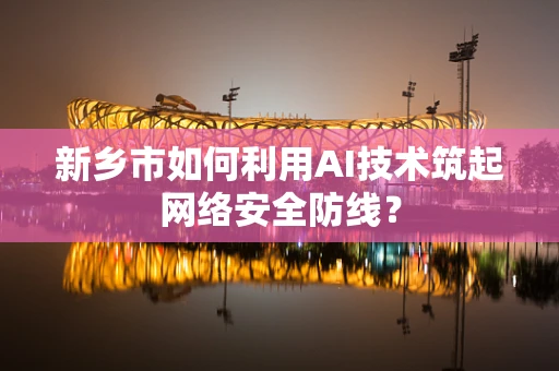 新乡市如何利用AI技术筑起网络安全防线？