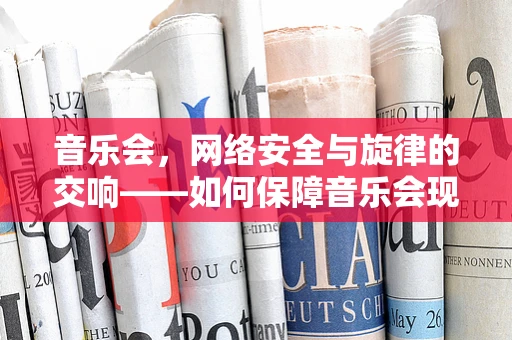 音乐会，网络安全与旋律的交响——如何保障音乐会现场的网络安全？