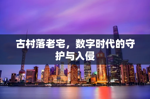 古村落老宅，数字时代的守护与入侵