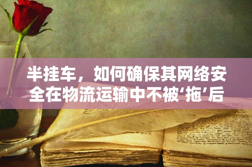 半挂车，如何确保其网络安全在物流运输中不被‘拖’后腿？
