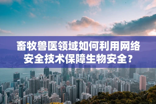 畜牧兽医领域如何利用网络安全技术保障生物安全？