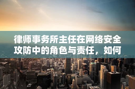 律师事务所主任在网络安全攻防中的角色与责任，如何平衡法律与技术的边界？