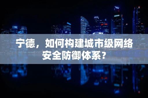 宁德，如何构建城市级网络安全防御体系？