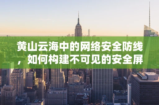 黄山云海中的网络安全防线，如何构建不可见的安全屏障？
