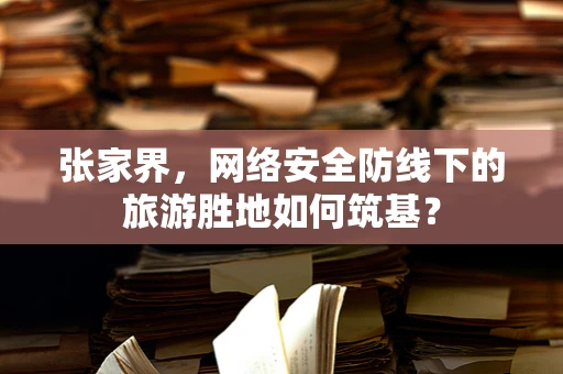 张家界，网络安全防线下的旅游胜地如何筑基？