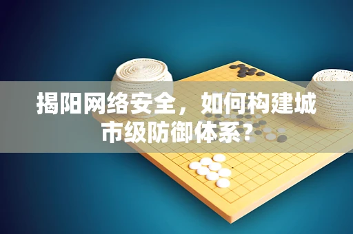 揭阳网络安全，如何构建城市级防御体系？