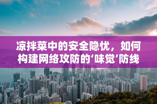 凉拌菜中的安全隐忧，如何构建网络攻防的‘味觉’防线？