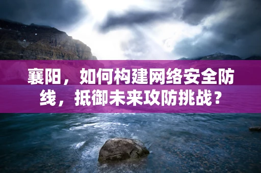 襄阳，如何构建网络安全防线，抵御未来攻防挑战？