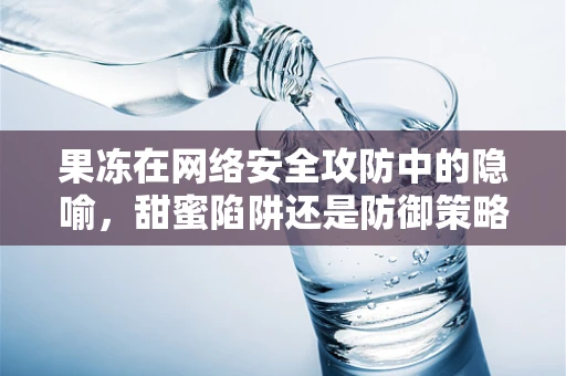 果冻在网络安全攻防中的隐喻，甜蜜陷阱还是防御策略？