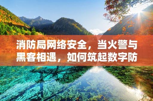 消防局网络安全，当火警与黑客相遇，如何筑起数字防线？