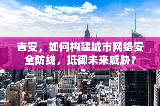 吉安，如何构建城市网络安全防线，抵御未来威胁？