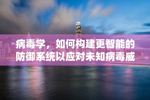 病毒学，如何构建更智能的防御系统以应对未知病毒威胁？