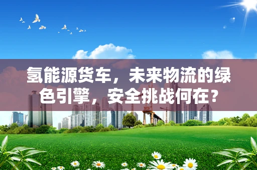 氢能源货车，未来物流的绿色引擎，安全挑战何在？